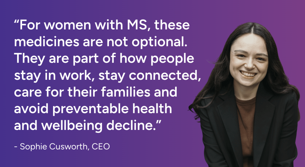 “For women with MS, these medicines are not optional. They are part of how people stay in work, stay connected, care for their families and avoid preventable health
and wellbeing decline.” - Sophie Cusworth, CEO